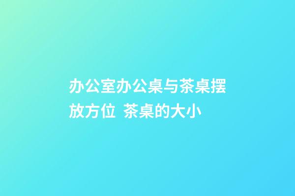 办公室办公桌与茶桌摆放方位  茶桌的大小